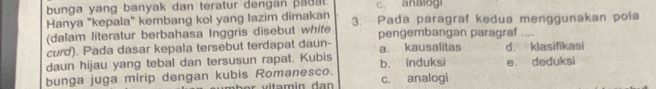 bunga yang banyak dan teratur dengan pag at. C. analogi
Hanya "kepala" kembang kol yang lazim dimakan 3. Pada paragraf kedua menggunakan pola
(dalam literatur berbahasa Inggris disebut white
curd). Pada dasar kepala tersebut terdapat daun- pengembangan paragraf ....
a. kausalitas
daun hijau yang tebal dan tersusun rapat. Kubis d. klasifikasi
bunga juga mirip dengan kubis Romanesco. b. induksi c. analogi e deduksi