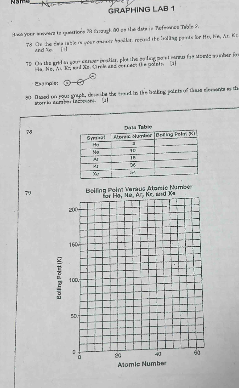 Name_
GRAPHING LAB 1
Base your answers to questions 78 through 80 on the data in Reference Table S.
78 On the data table in your answer hooklet, record the boiling points for He, Ne, Ar. Kr.
and Xe. [1]
79 On the grid in your answer booklet, plot the boiling point versus the atomic number for
He, Ne, Ar, Kr, and Xe. Circle and connect the points. [1]
Example:
80 Based on your graph, describe the trend in the boiling points of these elements as th
atomic number Increases. [1]
ble
78
79 Boiling Point Versus Atomic Number
Atom