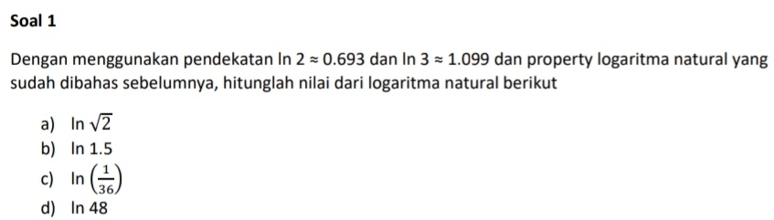 Soal 1 
Dengan menggunakan pendekatan In 2approx 0.693 dan In 3approx 1.099 dan property logaritma natural yang 
sudah dibahas sebelumnya, hitunglah nilai dari logaritma natural berikut 
a) ln sqrt(2)
b) ln 1.5
c) ln ( 1/36 )
d ln 4 8