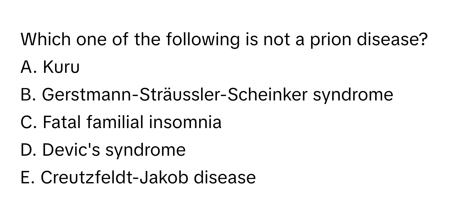 Which one of the following is not a prion disease?
A. Kuru
B. Gerstmann-Sträussler-Scheinker syndrome
C. Fatal familial insomnia
D. Devic's syndrome
E. Creutzfeldt-Jakob disease