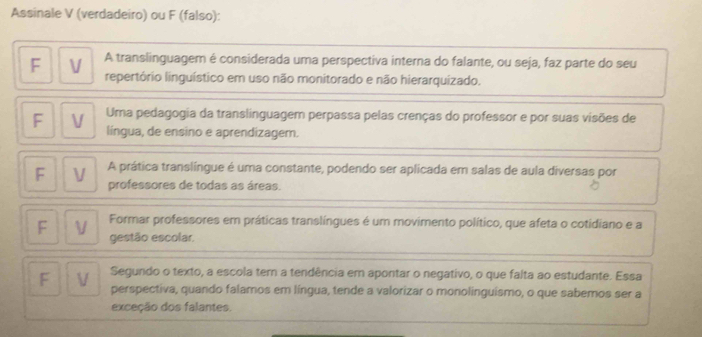 Assinale V (verdadeiro) ou F (falso): 
A translinguagem é considerada uma perspectiva interna do falante, ou seja, faz parte do seu 
repertório linguístico em uso não monitorado e não hierarquizado. 
V Uma pedagogia da translinguagem perpassa pelas crenças do professor e por suas visões de 
língua, de ensino e aprendizagem. 
A prática translíngue é uma constante, podendo ser aplicada em salas de aula diversas por 
F V professores de todas as áreas. 
Formar professores em práticas translíngues é um movimento político, que afeta o cotidiano e a 
F V gestão escolar, 
F V Segundo o texto, a escola tem a tendência em apontar o negativo, o que falta ao estudante. Essa 
perspectiva, quando falamos em língua, tende a valorizar o monolinguismo, o que sabemos ser a 
exceção dos falantes.