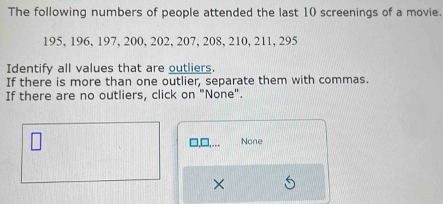 The following numbers of people attended the last 10 screenings of a movie.
195, 196, 197, 200, 202, 207, 208, 210, 211, 295
Identify all values that are outliers. 
If there is more than one outlier, separate them with commas. 
If there are no outliers, click on "None". 
None 
×