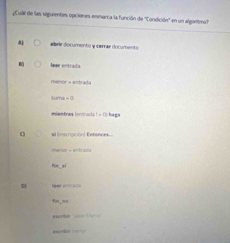 ¿Cual de las siguientes opciones enmarca la función de ''Condición'' en un algorítmo?
A) abrir documento y cerrar documento
B) leer entrada
menor = entrada
suma =0
mientras (entrada l=0) haga
C) s (inscripción) Entonces...
menor - entrada
fin_si
D) leer entrada
fin_no
escribir ''valor Menor''
escribir menor