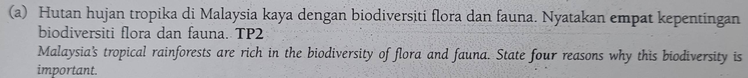 Hutan hujan tropika di Malaysia kaya dengan biodiversiti flora dan fauna. Nyatakan empat kepentingan 
biodiversiti flora dan fauna. TP2 
Malaysia’s tropical rainforests are rich in the biodiversity of flora and fauna. State four reasons why this biodiversity is 
important.