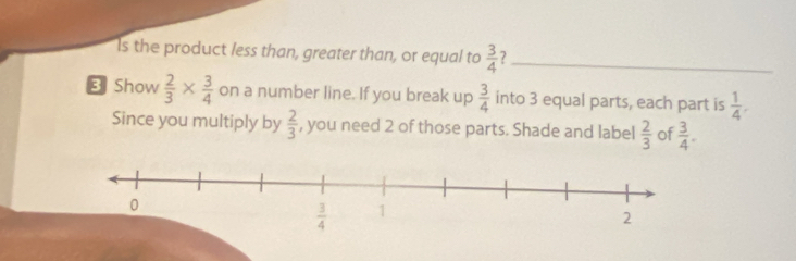 Is the product less than, greater than, or equal to  3/4  ?_
3 Show  2/3 *  3/4  on a number line. If you break up  3/4  into 3 equal parts, each part is  1/4 .
Since you multiply by  2/3  , you need 2 of those parts. Shade and label  2/3  of  3/4 .