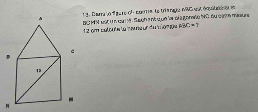 Dans la figure ci- contre le triangle ABC est équilatéral et
BCMN est un carré. Sachant que la diagonale NC du carre mesure
12 cm calcule la hauteur du triangle ABC= ?