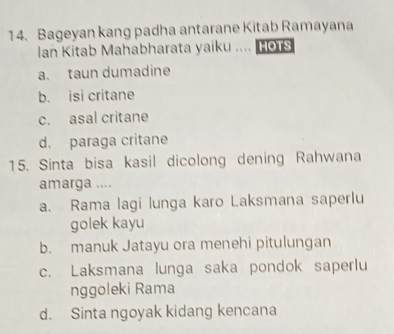 Bageyan kang padha antarane Kitab Ramayana
Ian Kitab Mahabharata yaiku .... HoTS
a. taun dumadine
b. isi critane
c. asal critane
d. paraga critane
15. Sinta bisa kasil dicolong dening Rahwana
amarga ....
a. Rama lagi lunga karo Laksmana saperlu
golek kayu
b. manuk Jatayu ora menehi pitulungan
c. Laksmana lunga saka pondok saperlu
nggoleki Rama
d. Sinta ngoyak kidang kencana