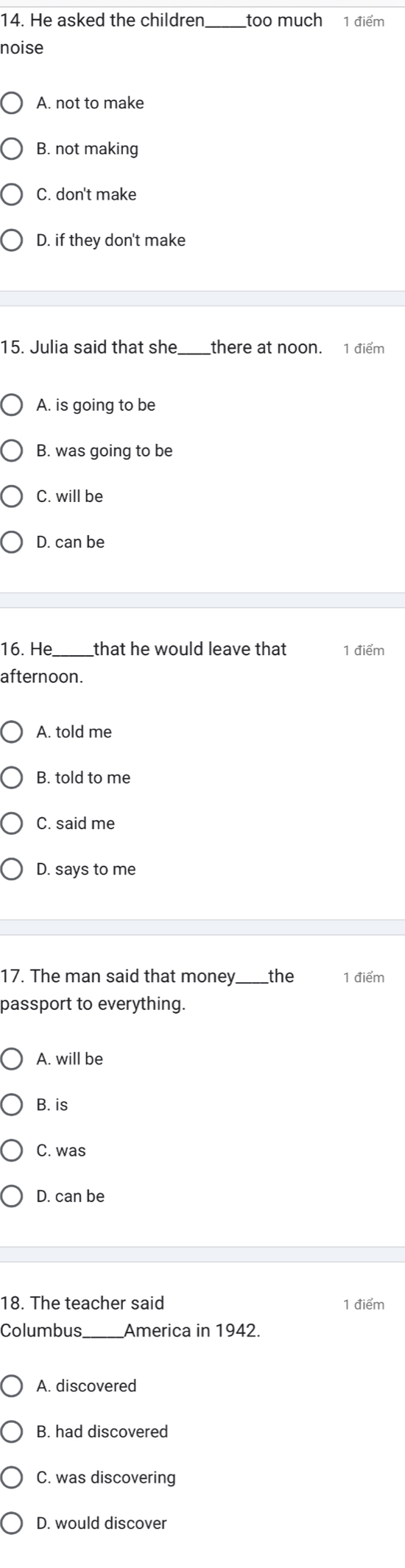 He asked the children too much 1 điểm
noise
A. not to make
B. not making
C. don't make
D. if they don't make
15. Julia said that she there at noon. 1 điểm
A. is going to be
B. was going to be
C. will be
D. can be
16. He that he would leave that 1 điểm
afternoon.
A. told me
B. told to me
C. said me
D. says to me
17. The man said that money the 1 điểm
passport to everything.
A. will be
B. is
C. was
D. can be
18. The teacher said 1 điểm
Columbus_ America in 1942.
A. discovered
B. had discovered
C. was discovering
D. would discover