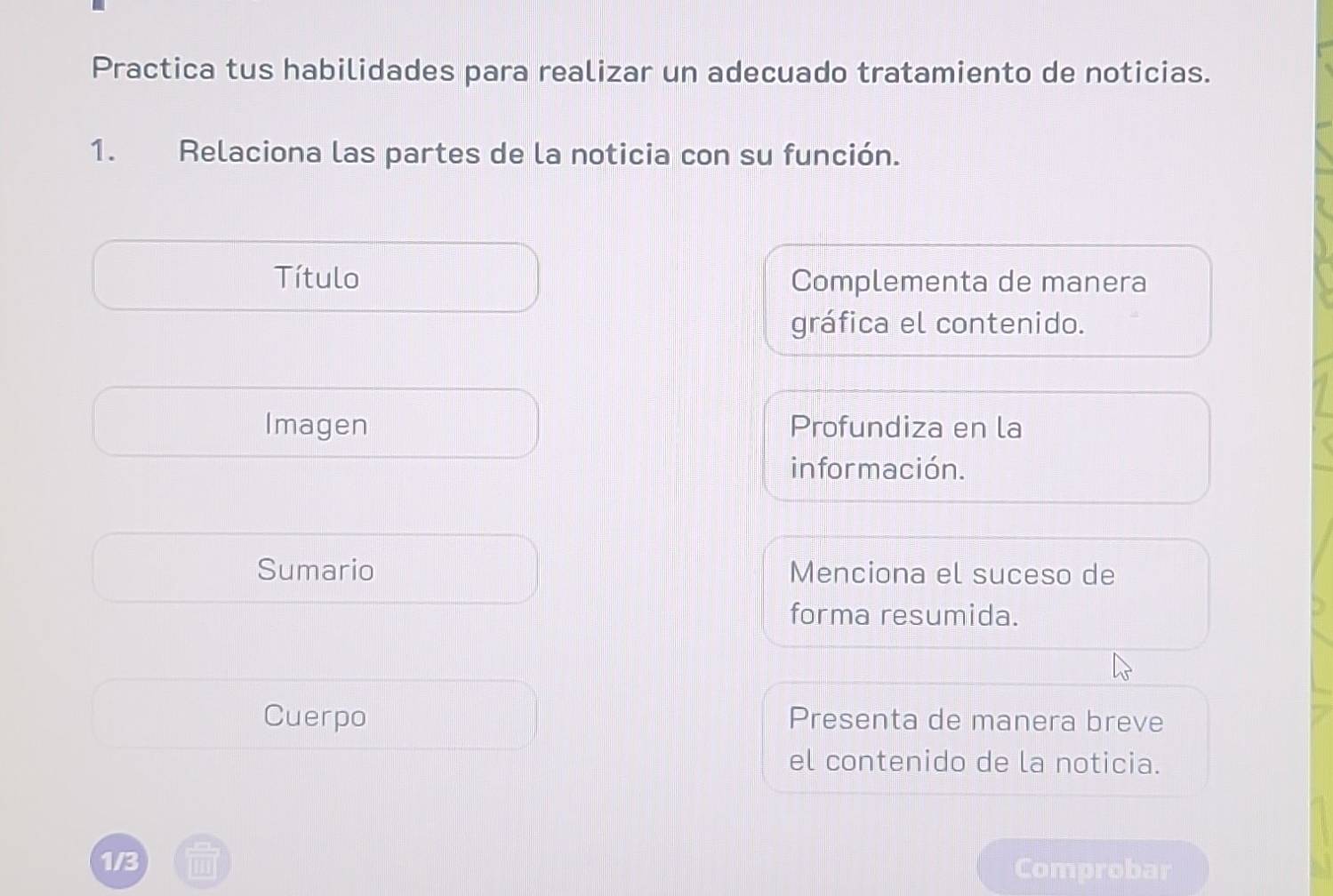 Practica tus habilidades para realizar un adecuado tratamiento de noticias. 
1. Relaciona las partes de la noticia con su función. 
Título Complementa de manera 
gráfica el contenido. 
Imagen Profundiza en la 
in for mación. 
Sumario Menciona el suceso de 
forma resumida. 
Cuerpo Presenta de manera breve 
el contenido de la noticia. 
1/3 Comprobar