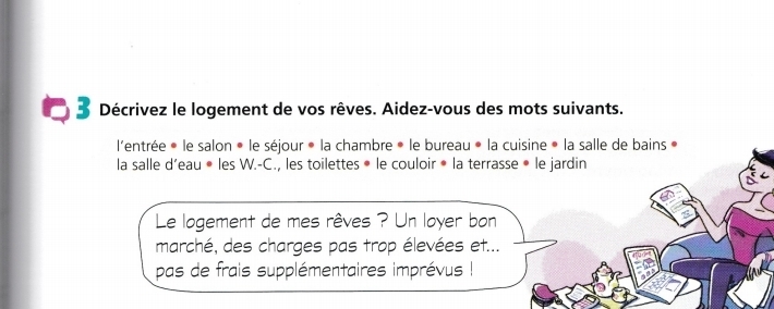 Décrivez le logement de vos rêves. Aidez-vous des mots suivants. 
l'entrée * le salon * le séjour * la chambre » le bureau « la cuisine » la salle de bains » 
la salle d’eau • les W.-C., les toilettes • le couloir • la terrasse • le jardin 
Le logement de mes rêves ? Un loyer bon 
marché, des charges pas trop élevées et... 
pas de frais supplémentaires imprévus !