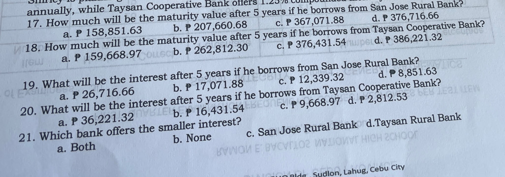 annually, while Taysan Cooperative Bank offers 1.25% collip
17. How much will be the maturity value after 5 years if he borrows from San Jose Rural Bank?
a. P 158,851.63 b. P 207,660.68 c. 367,071.88 d. ₱ 376,716.66
18. How much will be the maturity value after 5 years if he borrows from Taysan Cooperative Bank?
a. ₱ 159,668.97 b. P 262,812.30 c. ₱ 376,431.54 d. ₱ 386,221.32
19. What will be the interest after 5 years if he borrows from San Jose Rural Bank?
a. ₱ 26,716.66 b. P 17,071.88 c. ₱ 12,339.32 d. ₱ 8,851.63
20. What will be the interest after 5 years if he borrows from Taysan Cooperative Bank? d. ₱ 2,812.53
a. ₱ 36,221.32 b. P 16,431.54 c. P 9,668.97
21. Which bank offers the smaller interest?
a. Both b. None c. San Jose Rural Bank d.Taysan Rural Bank
ldg Sudlon, Lahug, Cebu City