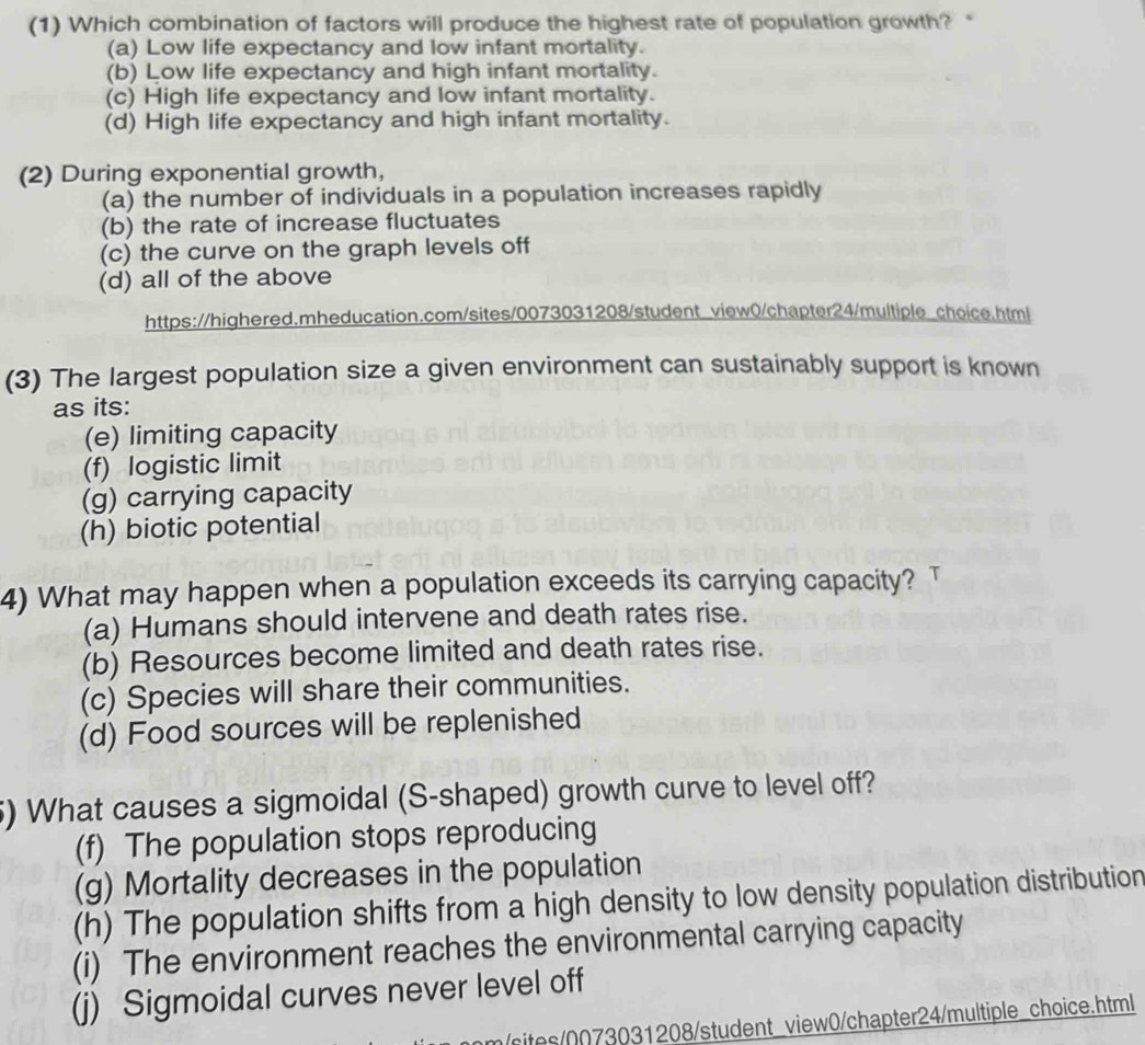 (1) Which combination of factors will produce the highest rate of population growth? “
(a) Low life expectancy and low infant mortality.
(b) Low life expectancy and high infant mortality.
(c) High life expectancy and low infant mortality.
(d) High life expectancy and high infant mortality.
(2) During exponential growth,
(a) the number of individuals in a population increases rapidly
(b) the rate of increase fluctuates
(c) the curve on the graph levels off
(d) all of the above
https://highered.mheducation.com/sites/0073031208/student_view0/chapter24/multiple_choice.html
(3) The largest population size a given environment can sustainably support is known
as its:
(e) limiting capacity
(f) logistic limit
(g) carrying capacity
(h) biotic potential
4) What may happen when a population exceeds its carrying capacity? T
(a) Humans should intervene and death rates rise.
(b) Resources become limited and death rates rise.
(c) Species will share their communities.
(d) Food sources will be replenished
5) What causes a sigmoidal (S-shaped) growth curve to level off?
(f) The population stops reproducing
(g) Mortality decreases in the population
(h) The population shifts from a high density to low density population distribution
(i) The environment reaches the environmental carrying capacity
(j) Sigmoidal curves never level off
sits/0073031208/student_view0/chapter24/multiple_choice.html