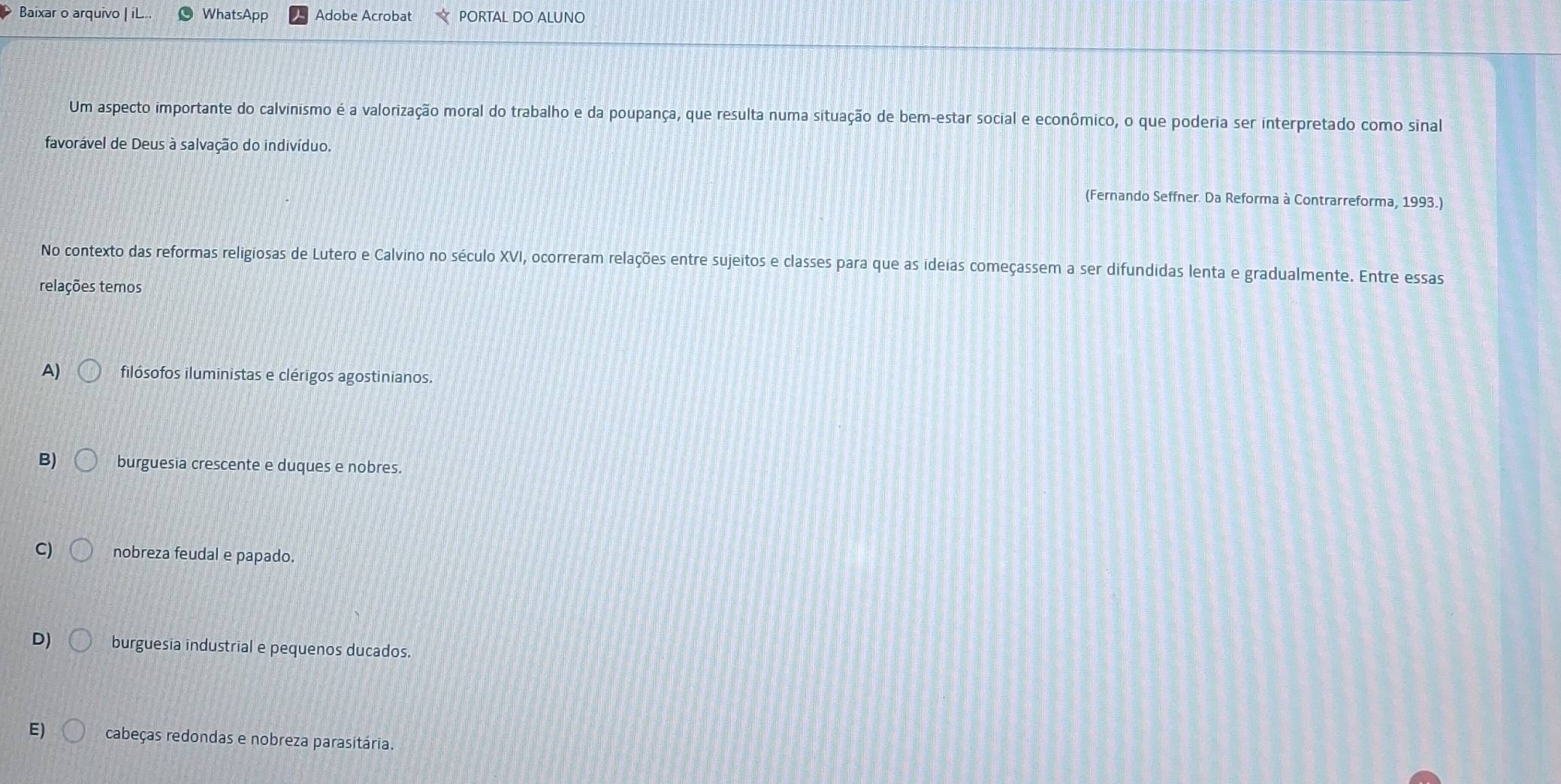 Baixar o arquivo | iL.. WhatsApp Adobe Acrobat PORTAL DO ALUNO
Um aspecto importante do calvinismo é a valorização moral do trabalho e da poupança, que resulta numa situação de bem-estar social e econômico, o que poderia ser interpretado como sinal
favorável de Deus à salvação do indivíduo.
(Fernando Seffner. Da Reforma à Contrarreforma, 1993.)
No contexto das reformas religiosas de Lutero e Calvino no século XVI, ocorreram relações entre sujeitos e classes para que as ideias começassem a ser difundidas lenta e gradualmente. Entre essas
relações temos
A) filósofos iluministas e clérigos agostinianos.
B) burguesia crescente e duques e nobres.
C) nobreza feudal e papado.
D) burguesia industrial e pequenos ducados.
E) cabeças redondas e nobreza parasitária.