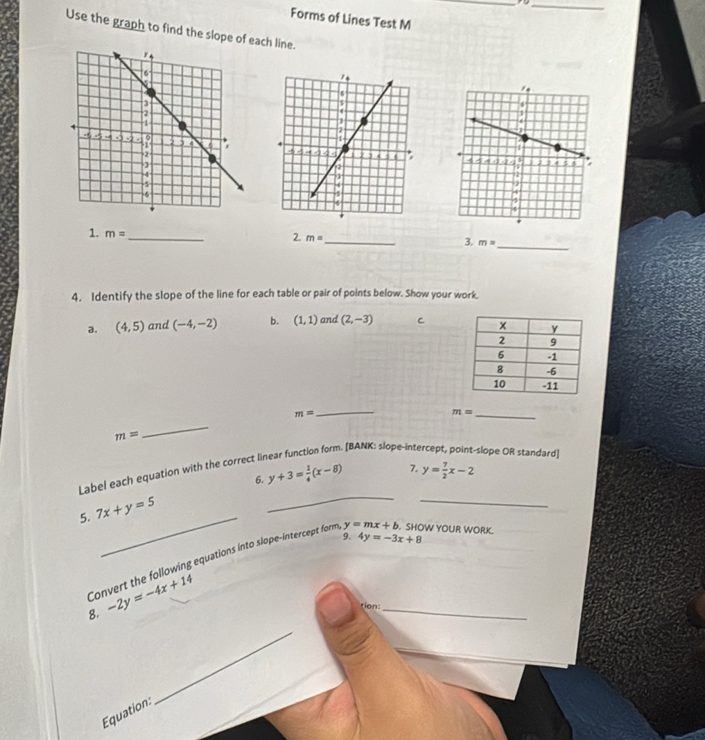 Forms of Lines Test M 
Use the graph to find the slope of each line. 
1. m= _ 
_ 
2. m= _ 
3. m=
4. Identify the slope of the line for each table or pair of points below. Show your work. 
a. (4,5) and (-4,-2) b. (1,1) and (2,-3) C.
m=
_
m= _ 
_
m= slope OR standard] 
. [BANK: slope-inte 
_ 
Label each equation with the correct II 
6. y+3= 1/4 (x-8) 7. y= 7/2 x-2
_ 
_ 
5. 7x+y=5
9. 4y=-3x+8
Convert the following equations into slope-intercept form y=mx+b. SHOW YOUR WORK. 
8. -2y=-4x+14
tion:_ 
_ 
Équation: