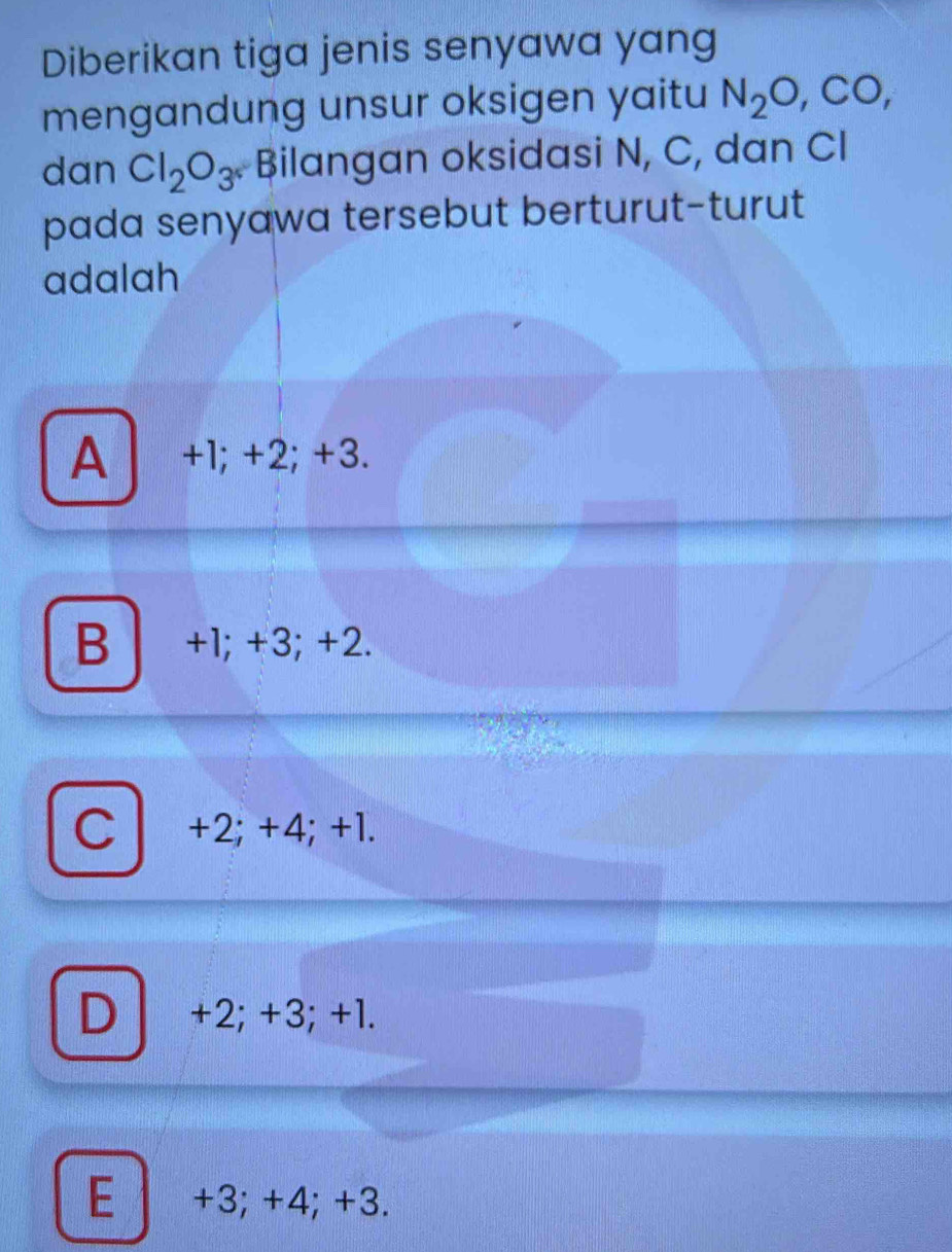 Diberikan tiga jenis senyawa yang
mengandung unsur oksigen yaitu N_2O, CO, 
dan Cl_2O_3^r Bilangan oksidasi N, C, dan CI
pada senyawa tersebut berturut-turut
adalah
A l +1; +2; +3.
B a +1; +3; +2.
C +2; +4; +1.
D +2; +3; +1.
E +3; +4; +3.