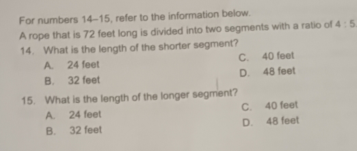 For numbers 14-15, refer to the information below.
A rope that is 72 feet long is divided into two segments with a ratio of 4:5
14. What is the length of the shorter segment?
A. 24 feet C. 40 feet
B. 32 feet D. 48 feet
15. What is the length of the longer segment?
A. 24 feet C. 40 feet
B. 32 feet D. 48 feet