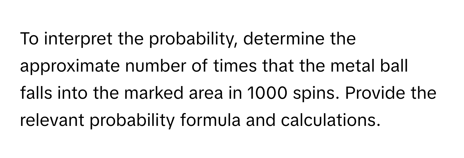 To interpret the probability, determine the approximate number of times that the metal ball falls into the marked area in 1000 spins. Provide the relevant probability formula and calculations.