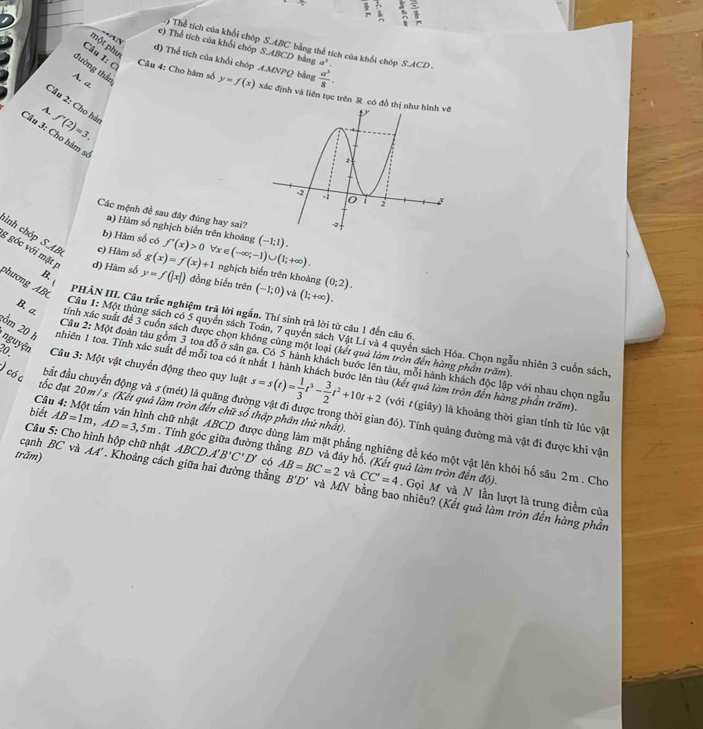 B a
) Thể tích của khối chóp S.ABC bằng thể tích của khối chóp S.ACD
một phu
c) Thể tích của khối chóp S.ABCD bằng a^3.
Ay d) Thể tích của khối chóp A.MNPQ  a^3/8 ·
đường thần
bằng
A. a
Câu 1: C Câu 4: Cho hàm số y=f(x) xác định và liên tục trên R có đồ t
Câu 2: Cho hà f'(2)=3.
A.
Câu 3: Cho hàm sĩ
Các mệnh đề sau đây đúng hay sai?
a) Hàm số nghịch biến trên khoảng
b) Hàm số có f'(x)>0 forall x∈ (-∈fty ;-1)∪ (1;+∈fty ). (-1;1).
ình chp S.AB c) Hàm số g(x)=f(x)+1 nghịch biến trên khoàng (0;2).
g góc với mặt p d) Hàm số y=f(|x|) đồng biến trên (-1;0) và (1;+∈fty ).
phương AB
B  PHẢN III. Câu trắc nghiệm trã lời ngắn. Thí sinh trả lời từ câu 1 đến câu 6
Câu 1: Một thùng sách có 5 quyền sách Toán, 7 quyền sách Vật Lí và 4 quyên sách Hóa. Chọn ngẫu nhiên 3 cuốn sách.
B. a. tính xác suất để 3 cuốn sách được chọn không cùng một loại (kết quả làm tròn đến hàng phần trăm).
nguyện
Câu 2: Một đoàn tàu gồm 3 toa đỗ ở sân ga. Có 5 hành khách bước lên tàu, mỗi hành khách độc lập với nhau chọn ngẫu
ồm 20 h tnhiên 1 toa. Tính xác suất đề mỗi toa có ít nhất 1 hành khách bước lên tàu (kết quả làm tròn đến hàng phần trăm).
) có a
20.  Câu 3: Một vật chuyển động theo quy luật s=s(t)= 1/3 t^3- 3/2 t^2+10t+2 (với #(giây) là khoảng thời gian tính từ lúc vật
tốc đạt 20m / s (Kết quả làm tròn đến chữ số thập phân thứ nhất).
đắt đầu chuyển động và s (mét) là quãng đường vật đi được trong thời gian đó). Tính quảng đường mà vật đi được khi vận
Câu 4: Một tấm ván hình chữ nhật ABCD được dùng làm mặt phẳng nghiêng để kéo một vật lên khỏi hố sâu 2m . Cho
biết AB=1m,AD=3,5m. Tính góc giữa đường thẳng BD và đáy hố. (Kết quả làm tròn đến độ).
cạnh BC và AA' ABCD.A'B'C'D' có
Câu 5: Cho hình hộp chữ nhật .  Gọi M và N lần lượt là trung điểm của
và CC'=4
trăm) . Khoảng cách giữa hai đường thẳng AB=BC=2 B'D' và MN bằng bao nhiêu? (Kết quả làm tròn đến hàng phần