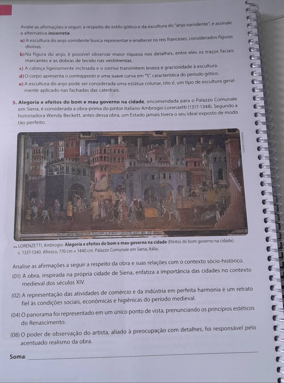 Avalie as afirmações a seguir, a respeito do estilo gótico e da escultura do "anjo sorridente", e assinale
a alternativa incorreta.
a) A escultura do anjo sorridente busca representar e enaltecer os reis franceses, considerados figuras
divinas.
b)Na figura do anjo, é possível observar maior riqueza nos detalhes, entre eles os traços faciais
marcantes e as dobras de tecido nas vestimentas.
c) A cabeça ligeiramente inclinada e o sorriso transmitem leveza e graciosidade à escultura.
d) O corpo apresenta o contrapposto e uma suave curva em ''S'', característica do período gótico.
e) A escultura do anjo pode ser considerada uma estátua colunar, isto é, um tipo de escultura geral-
mente aplicado nas fachadas das catedrais.
5. Alegoria e efeitos do bom e mau governo na cidade, encomendada para o Palazzo Comunale
em Siena, é considerada a obra-prima do pintor italiano Ambrogio Lorenzetti (1317-1348). Segundo a
historiadora Wendy Beckett, antes dessa obra, um Estado jamais tivera o seu ideal exposto de modo
tão perfeito.
« LORENZETTI, Ambrogio. Alegoria e efeitos do bom e mau governo na cidade (Efeitos do bom governo na cidade).
c. 1337-1340. Afresco, 770cm* 1440cm. Palazzo Comunale em Siena, Itália.
Analise as afirmações a seguir a respeito da obra e suas relações com o contexto sócio-histórico.
(01) A obra, inspirada na própria cidade de Siena, enfatiza a importância das cidades no contexto
medieval dos séculos XIV.
(02) A representação das atividades de comércio e da indústria em perfeita harmonia é um retrato
fiel às condições sociais, econômicas e higiênicas do período medieval.
(04) O panorama foi representado em um único ponto de vista, prenunciando os princípios estéticos
do Renascimento.
(08) O poder de observação do artista, aliado à preocupação com detalhes, foi responsável pelo
acentuado realismo da obra.
Soma:
_