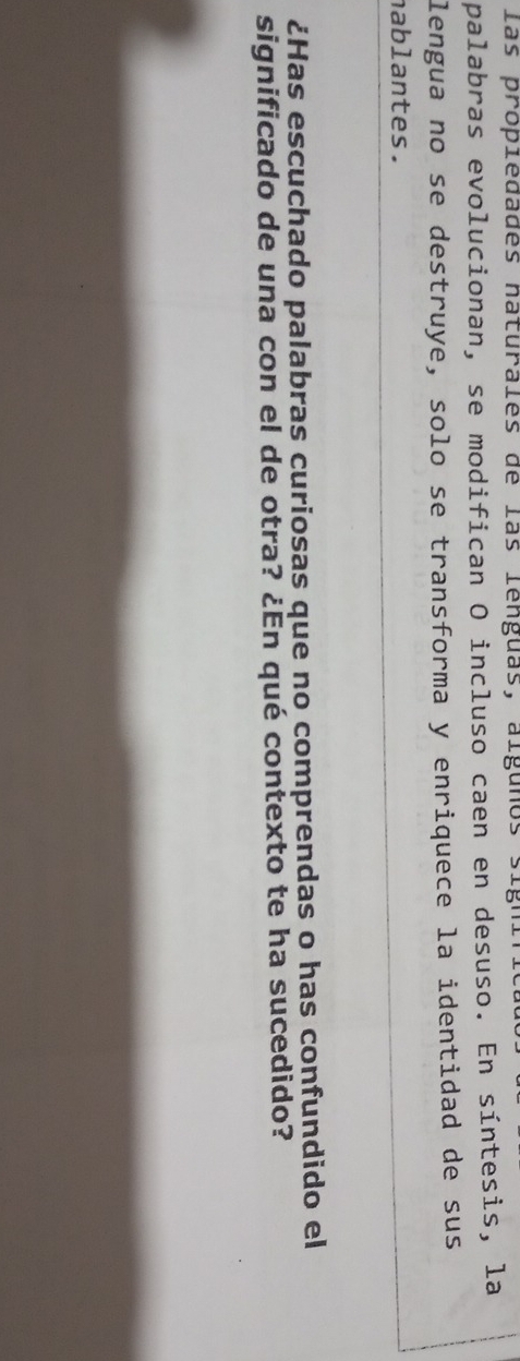 las propiedades naturales de las lenguas, algunos sign 
palabras evolucionan, se modifican O incluso caen en desuso. En síntesis, la 
lengua no se destruye, solo se transforma y enriquece la identidad de sus 
nablantes. 
¿Has escuchado palabras curiosas que no comprendas o has confundido el 
significado de una con el de otra? ¿En qué contexto te ha sucedido?