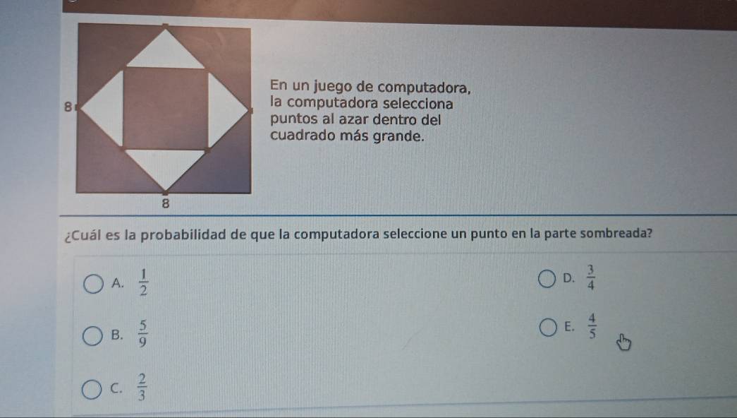 En un juego de computadora,
la computadora selecciona
puntos al azar dentro del
cuadrado más grande.
¿Cuál es la probabilidad de que la computadora seleccione un punto en la parte sombreada?
A.  1/2  D.  3/4 
B.  5/9 
E.  4/5 
C.  2/3 