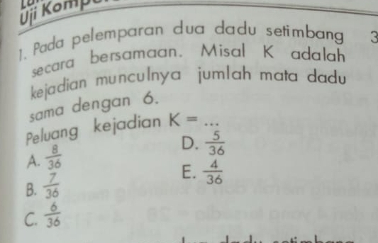 Ōji Kompu
1. Pada pelemparan dua dadu setimbang 3
secara bersamaan. Misal K adalah
kejadian munculnya jumlah mata dadu 
sama dengan 6.
Peluang kejadian K= _
A.  8/36 
D.  5/36 
B.  7/36 
E.  4/36 
C.  6/36 