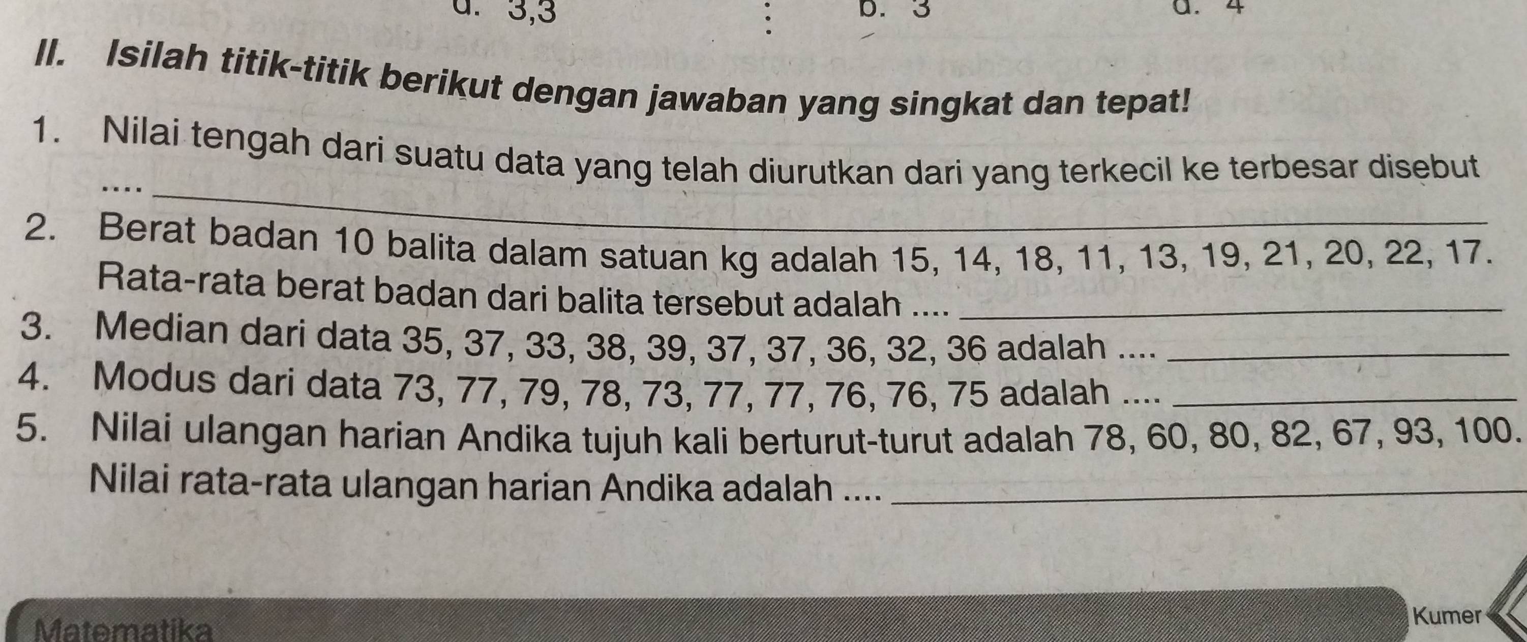 3, 3 D. 3 a. 4
II. Isilah titik-titik berikut dengan jawaban yang singkat dan tepat! 
_ 
1. Nilai tengah dari suatu data yang telah diurutkan dari yang terkecil ke terbesar disebut 
2. Berat badan 10 balita dalam satuan kg adalah 15, 14, 18, 11, 13, 19, 21, 20, 22, 17. 
Rata-rata berat badan dari balita tersebut adalah .... 
3. Median dari data 35, 37, 33, 38, 39, 37, 37, 36, 32, 36 adalah ...._ 
4. Modus dari data 73, 77, 79, 78, 73, 77, 77, 76, 76, 75 adalah ...._ 
5. Nilai ulangan harian Andika tujuh kali berturut-turut adalah 78, 60, 80, 82, 67, 93, 100. 
Nilai rata-rata ulangan harian Andika adalah ...._ 
Matematika 
Kumer