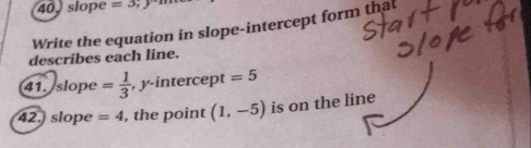 40, slope =3; 
Write the equation in slope-intercept form that 
describes each line. 
41. slope = 1/3  , y-intercept =5
42. slope =4 , the point (1,-5) is on the line