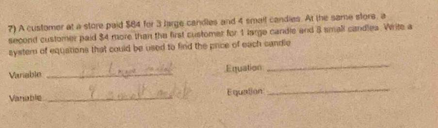 A customer at a store paid $84 for 3 large candles and 4 small candies. At the same stors, a 
second customer paid $4 more than the first customer for 1 large candle and 3 small candles. Write a 
system of equations that could be used to find the price of each candle 
Variable _Equation 
_ 
Vanable _Equation 
_