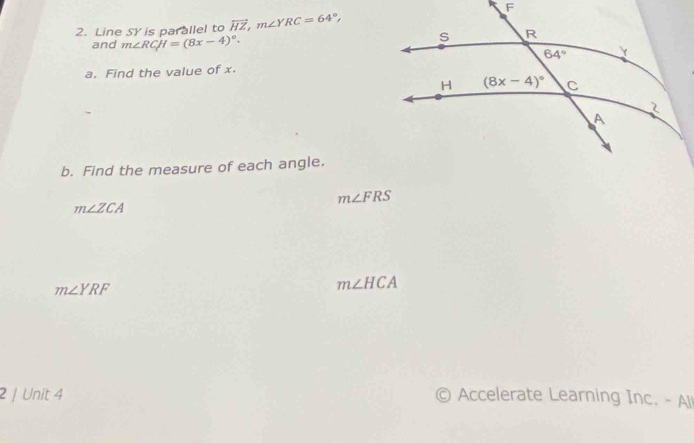 Line SY is parallel to overleftrightarrow HZ,m∠ YRC=64°,
and m∠ RCH=(8x-4)^circ .
a. Find the value of x.
b. Find the measure of each angle.
m∠ FRS
m∠ ZCA
m∠ YRF
m∠ HCA
2 / Unit 4 © Accelerate Learning Inc. - All