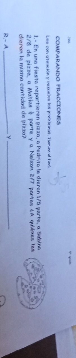 6^4
J08 gradn 
COMPARANDO FRACCIONES 
Lee con atención y resuelve los problemas. Ilumina al final 
I.- En una fiesta repartieron pizza, a Pedrito le dieron 1/5 parte, a Sabino
2/8 de pizza, a Matías parte y a Nelson 2/7 partes ¿A quiénes les 
dieron la misma cantidad de pizza? 
R.- A 
_Y_