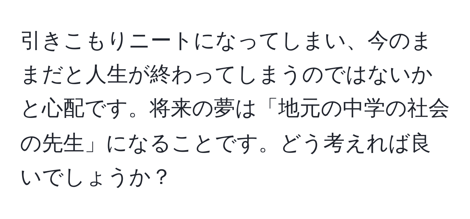 引きこもりニートになってしまい、今のままだと人生が終わってしまうのではないかと心配です。将来の夢は「地元の中学の社会の先生」になることです。どう考えれば良いでしょうか？