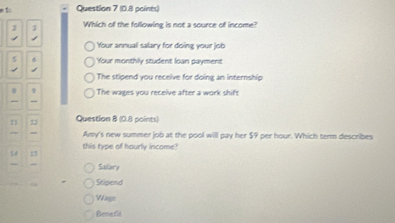 2 3 Which of the following is not a source of income?
Your annuall salary for doing your job
5 Your monthly student loan payment
The stipend you receive for doing an internship
The wages you receive after a work shift
Question 8 (0.8 points)
Amy's new summer job at the pool will pay her $9 per hour. Which term describes
this type of hourly income?
Salary
Stipend
Wage
Benefit