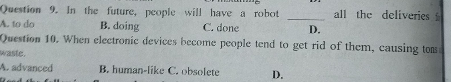 In the future, people will have a robot _all the deliveries f
A. to do B. doing C. done D.
Question 10. When electronic devices become people tend to get rid of them, causing tom
waste.
A. advanced B. human-like C. obsolete
D.