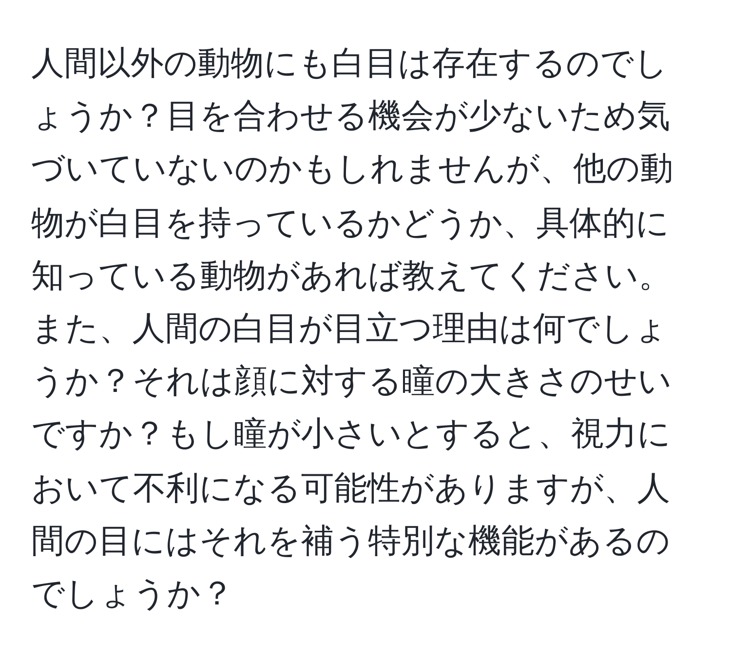 人間以外の動物にも白目は存在するのでしょうか？目を合わせる機会が少ないため気づいていないのかもしれませんが、他の動物が白目を持っているかどうか、具体的に知っている動物があれば教えてください。また、人間の白目が目立つ理由は何でしょうか？それは顔に対する瞳の大きさのせいですか？もし瞳が小さいとすると、視力において不利になる可能性がありますが、人間の目にはそれを補う特別な機能があるのでしょうか？