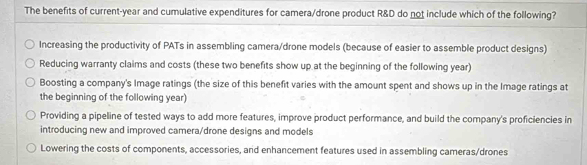 The benefits of current-year and cumulative expenditures for camera/drone product R&D do not include which of the following?
Increasing the productivity of PATs in assembling camera/drone models (because of easier to assemble product designs)
Reducing warranty claims and costs (these two benefits show up at the beginning of the following year)
Boosting a company's Image ratings (the size of this benefit varies with the amount spent and shows up in the Image ratings at
the beginning of the following year)
Providing a pipeline of tested ways to add more features, improve product performance, and build the company's proficiencies in
introducing new and improved camera/drone designs and models
Lowering the costs of components, accessories, and enhancement features used in assembling cameras/drones