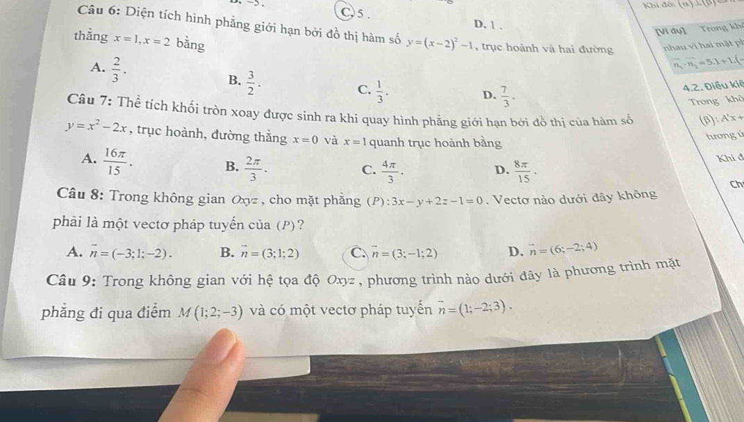 Khi đổi (a)⊥ beta
C5. D, 1 .
Câu 6: Diện tích hình phẳng giới hạn bởi đồ thị hàm số y=(x-2)^2-1 trục hoành và hai đường nhau vì hai mặt ph
[Ví dụ] Trong khí
thǎng x=1,x=2 bàng
A.  2/3 .
overline n_1· overline n_2=5.1+1
B.  3/2 .
C.  1/3 .
D.  7/3 .
4.2. Điều kiệ
Trong khô
Câu 7: Thể tích khối tròn xoay được sinh ra khi quay hình phầng giới hạn bởi đồ thị của hàm số (β): A'x +
y=x^2-2x , trục hoành, đường thắng x=0 và x=1 quanh trục hoành bằng
tươngú
A.  16π /15 .
C. Khi đ
B.  2π /3 .  4π /3 .  8π /15 .
D.
Ch
Câu 8: Trong không gian Oxy z , cho mặt phẳng (P): 3x-y+2z-1=0. Vectơ nào dưới đây không
phải là một vectơ pháp tuyển của (P)?
A. vector n=(-3;1;-2). B. vector n=(3;1;2) C. vector n=(3;-1;2) D. vector n=(6;-2;4)
Câu 9: Trong không gian với hệ tọa độ Oxyz , phương trình nào dưới đây là phương trình mặt
phẳng đi qua điểm M(1;2;-3) và có một vectơ pháp tuyến vector n=(1;-2;3).