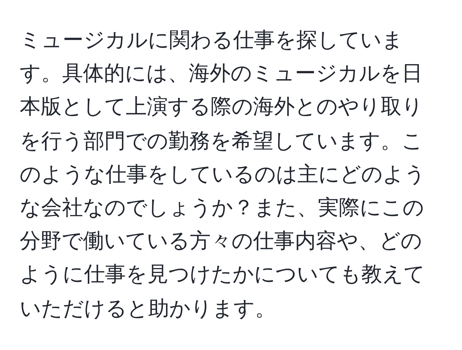 ミュージカルに関わる仕事を探しています。具体的には、海外のミュージカルを日本版として上演する際の海外とのやり取りを行う部門での勤務を希望しています。このような仕事をしているのは主にどのような会社なのでしょうか？また、実際にこの分野で働いている方々の仕事内容や、どのように仕事を見つけたかについても教えていただけると助かります。