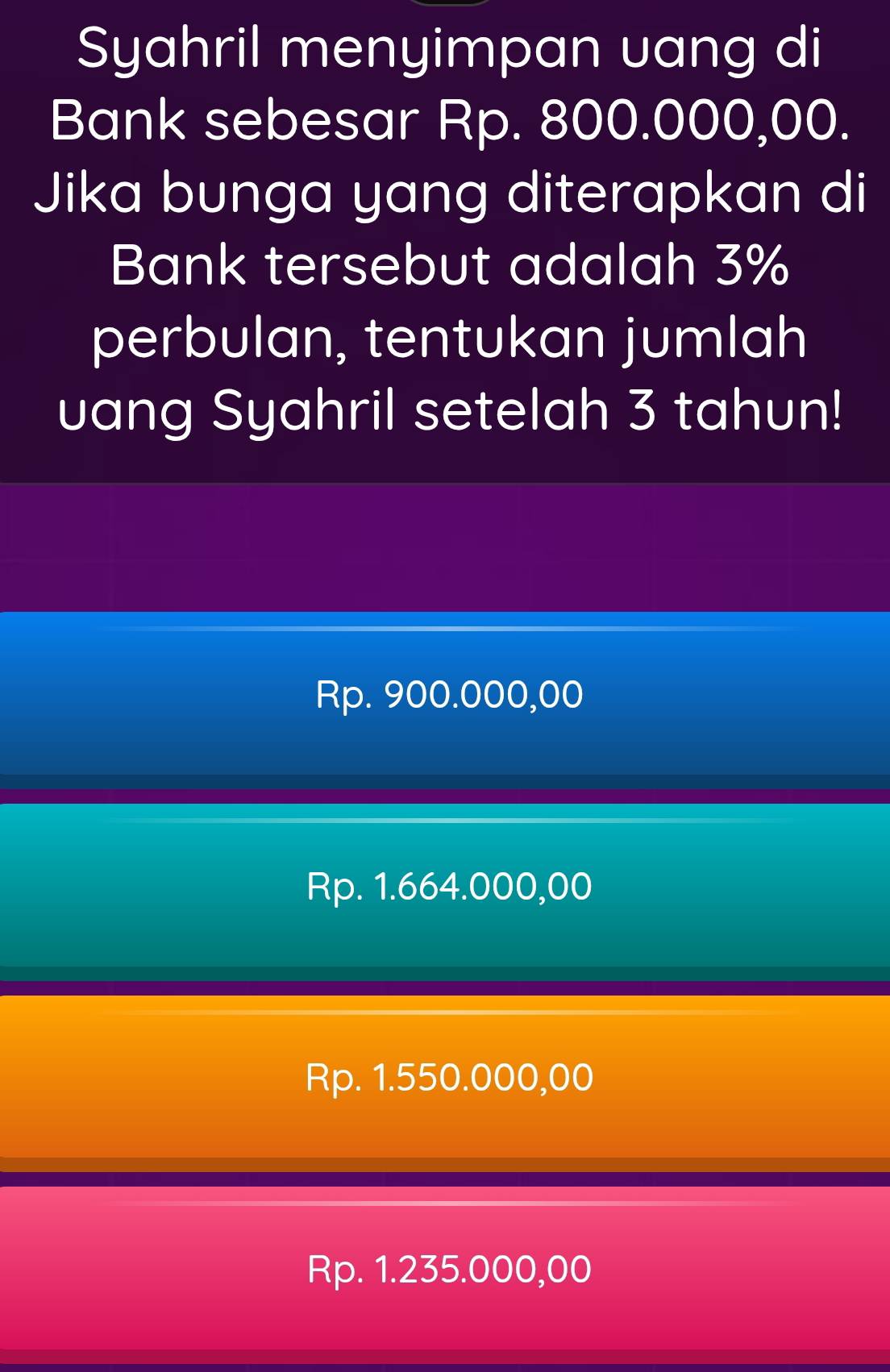 Syahril menyimpan uang di
Bank sebesar Rp. 800.000,00.
Jika bunga yang diterapkan di
Bank tersebut adalah 3%
perbulan, tentukan jumlah
uang Syahril setelah 3 tahun!
Rp. 900.000,00
Rp. 1.664.000,00
Rp. 1.550.000,00
Rp. 1.235.000,00