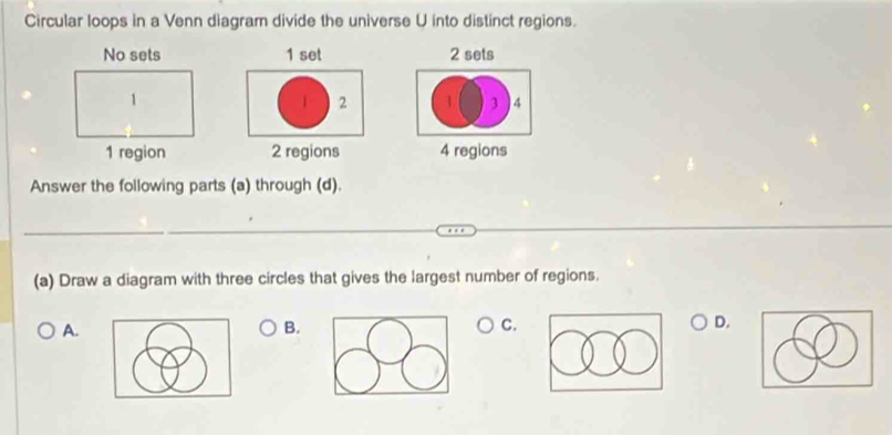 Circular loops in a Venn diagram divide the universe U into distinct regions.
1 set 2 sets
1 2 1 3 4
2 regions 4 regions
Answer the following parts (a) through (d).
(a) Draw a diagram with three circles that gives the largest number of regions.
A.
B.
C.
D.