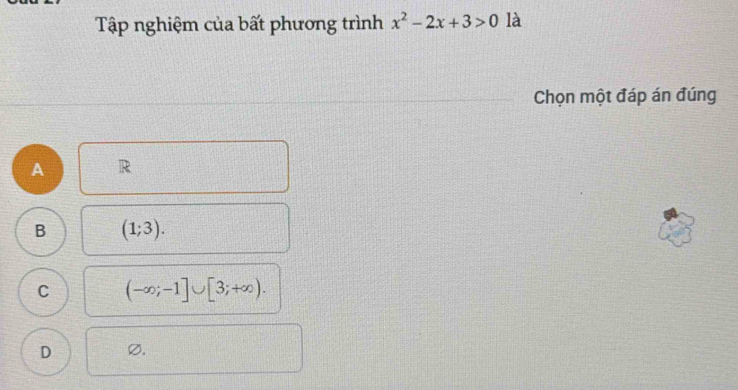 Tập nghiệm của bất phương trình x^2-2x+3>0 là
Chọn một đáp án đúng
A R
B (1;3).
C
(-∈fty ;-1]∪ [3;+∈fty ).
D
Ø.