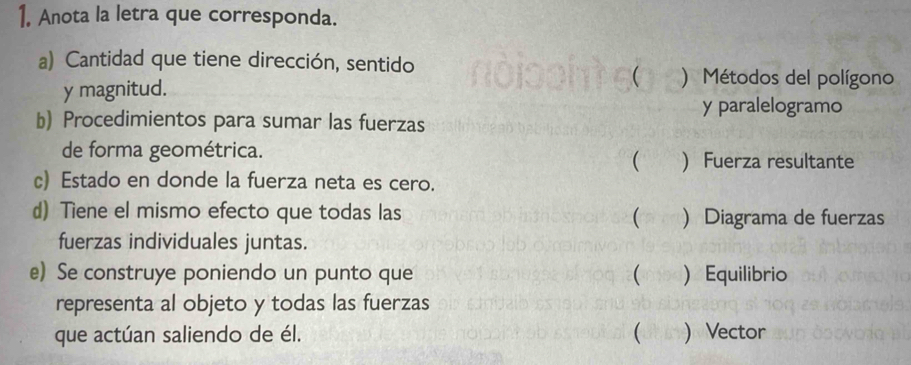 Anota la letra que corresponda. 
a) Cantidad que tiene dirección, sentido 
y magnitud. 
( ) Métodos del polígono 
y paralelogramo 
b) Procedimientos para sumar las fuerzas 
de forma geométrica. 
  Fuerza resultante 
c) Estado en donde la fuerza neta es cero. 
d) Tiene el mismo efecto que todas las ) Diagrama de fuerzas 
( 
fuerzas individuales juntas. 
e) Se construye poniendo un punto que (  Equilibrio 
representa al objeto y todas las fuerzas 
que actúan saliendo de él. (  Vector