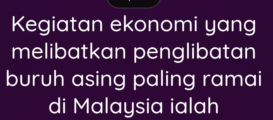 Kegiatan ekonomi yang 
melibatkan penglibatan 
buruh asing paling ramai 
di Malaysia ialah