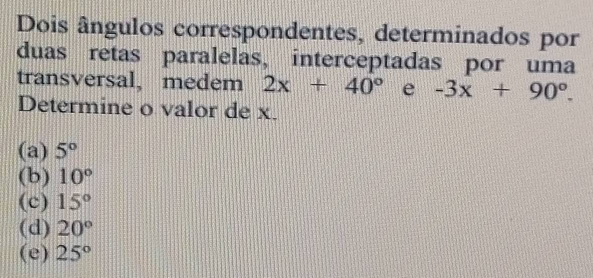 Dois ângulos correspondentes, determinados por
duas retas paralelas, interceptadas por uma
transversal, medem 2x+40° e -3x+90°. 
Determine o valor de x.
(a) 5°
(b) 10°
(c) 15°
(d) 20°
(e) 25°