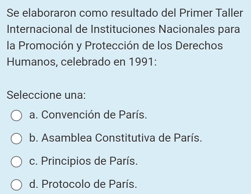 Se elaboraron como resultado del Primer Taller
Internacional de Instituciones Nacionales para
la Promoción y Protección de los Derechos
Humanos, celebrado en 1991:
Seleccione una:
a. Convención de París.
b. Asamblea Constitutiva de París.
c. Principios de París.
d. Protocolo de París.