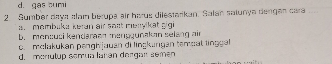 d. gas bumi
2. Sumber daya alam berupa air harus dilestarikan. Salah satunya dengan cara ....
a. membuka keran air saat menyikat gigi
b. mencuci kendaraan menggunakan selang air
c. melakukan penghijauan di lingkungan tempat tinggal
d. menutup semua lahan dengan semen
v a itu