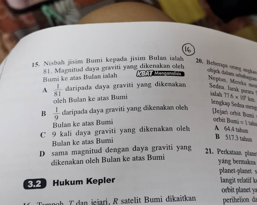 Nisbah jisim Bumi kepada jisim Bulan ialah 20. Beberapa orang anga
81. Magnitud daya graviti yang dikenakan oleh
Bumi ke atas Bulan ialah KBAT Menganalisis
objek dalam sebahagian
Neptun. Mereka mer
A  1/81  daripada daya graviti yang dikenakan Sedna. Jarak purata 
oleh Bulan ke atas Bumi
ialah 77.6* 10^9km. 
lengkap Sedna meng
B  1/9  daripada daya graviti yang dikenakan oleh
Jejari orbit Bumi 
Bulan ke atas Bumi
orbit Bumi = 1 tahu
C 9 kali daya graviti yang dikenakan oleh A 64.4 tahun
Bulan ke atas Bumi
B 517.3 tahun
D sama magnitud dengan daya graviti yang
21. Perkataan plane
dikenakan oleh Bulan ke atas Bumi
yäng bermakna
planet-planet s
32 Hukum Kepler langit relatif k
orbit planet y
mpoh T dan jejari. R satelit Bumi dikaitkan
perihelion da