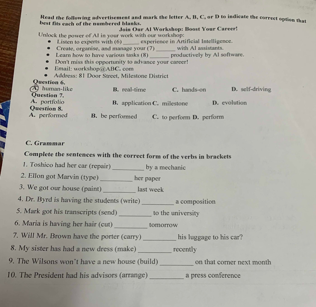 Read the following advertisement and mark the letter A, B, C, or D to indicate the correct option that
best fits each of the numbered blanks.
Join Our Al Workshop: Boost Your Career!
Unlock the power of Al in your work with our workshop:
Listen to experts with (6) _experience in Artificial Intelligence.
Create, organise, and manage your (7) _with Al assistants.
Learn how to have various tasks (8) _productively by Al software.
Don't miss this opportunity to advance your career!
Email: workshop@ABC. com
Address: 81 Door Street, Milestone District
Question 6.
A human-like B. real-time C. hands-on D. self-driving
Question 7.
A. portfolio B. application C. milestone D. evolution
Question 8.
A. performed B. be performed C. to perform D. perform
C. Grammar
Complete the sentences with the correct form of the verbs in brackets
1. Toshico had her car (repair) _by a mechanic
2. Ellon got Marvin (type) _her paper
3. We got our house (paint) _last week
4. Dr. Byrd is having the students (write) _a composition
5. Mark got his transcripts (send) _to the university
6. Maria is having her hair (cut) _tomorrow
7. Will Mr. Brown have the porter (carry) _his luggage to his car?
8. My sister has had a new dress (make) _recently
9. The Wilsons won’t have a new house (build) _on that corner next month
10. The President had his advisors (arrange) _a press conference