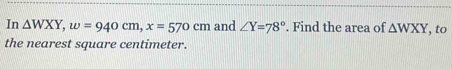 In △ WXY, w=940cm, x=570cm and ∠ Y=78°. Find the area of △ WXY , to
the nearest square centimeter.