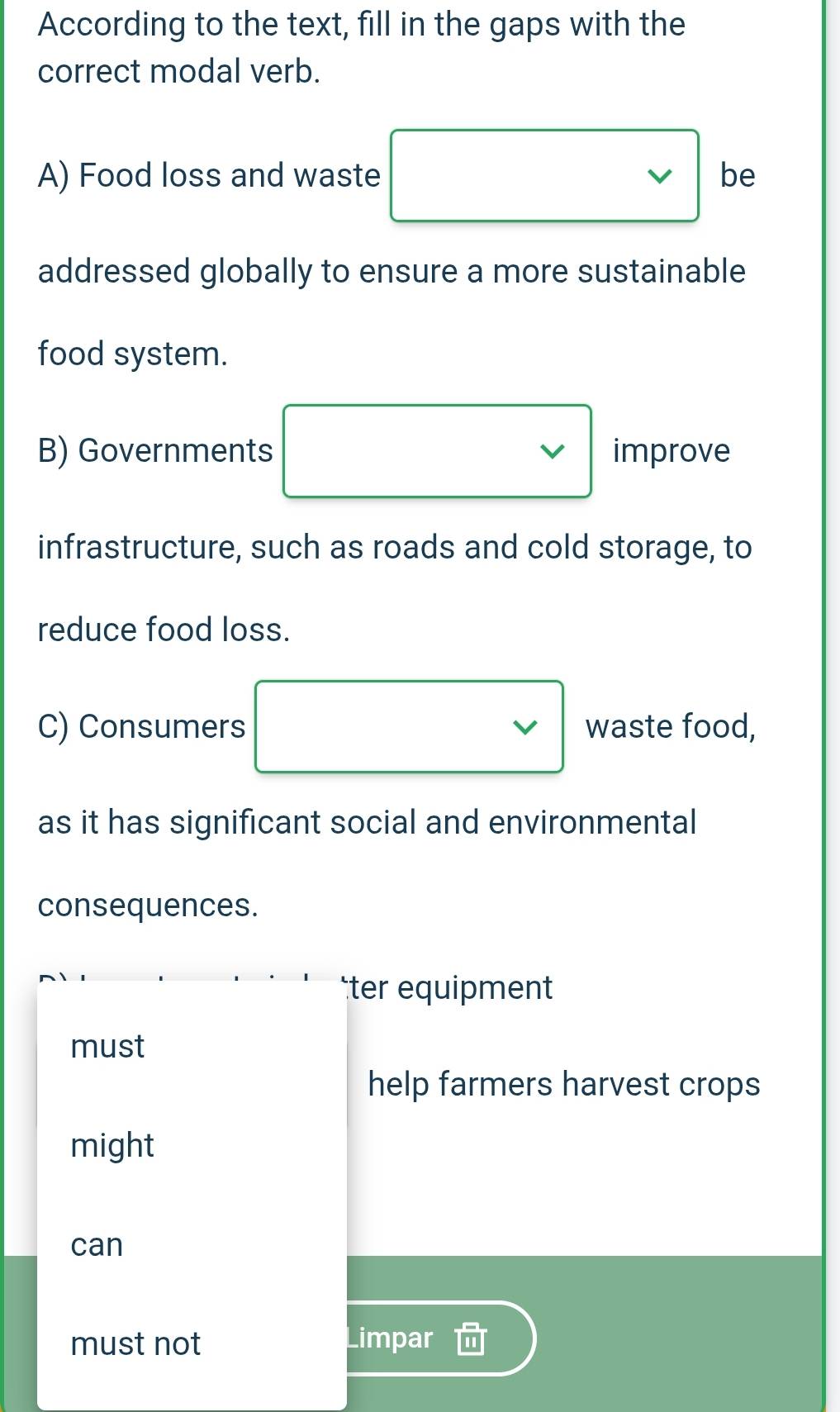 According to the text, fill in the gaps with the 
correct modal verb. 
A) Food loss and waste be 
addressed globally to ensure a more sustainable 
food system. 
B) Governments improve 
infrastructure, such as roads and cold storage, to 
reduce food loss. 
C) Consumers waste food, 
as it has significant social and environmental 
consequences. 
ter equipment 
must 
help farmers harvest crops 
might 
can 
must not Limpar